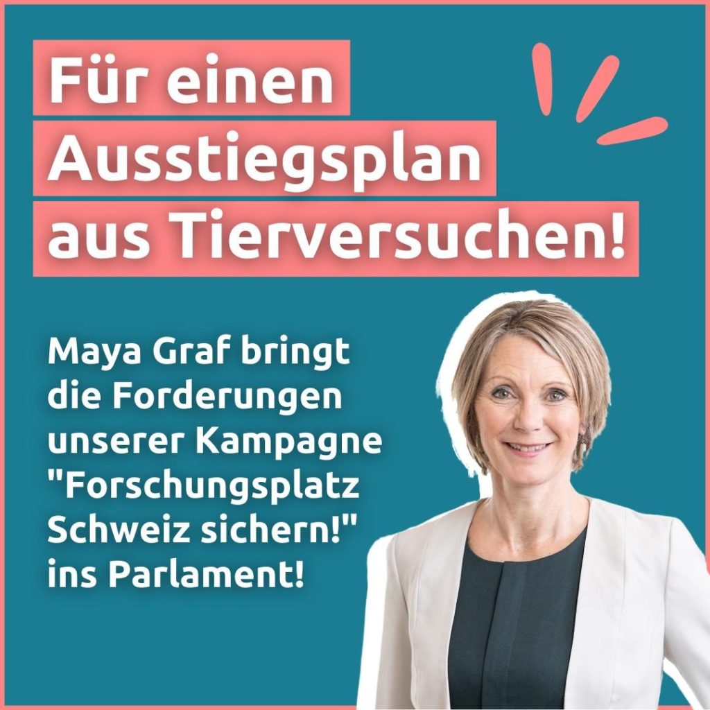 Ein Foto von Maya Graf und dem Text: "Für einen Ausstiegsplan aus Tierversuchen!" und "Maya Graf bringt die Forderungen unserer Kampagne "Forschungsplatz Schweiz sichern!" ins Parlament!